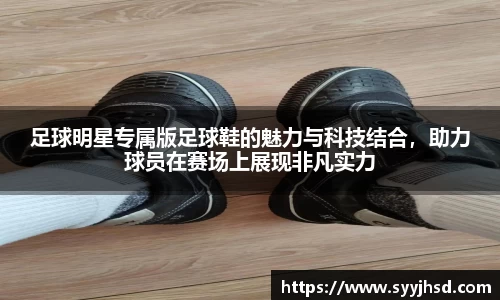 足球明星专属版足球鞋的魅力与科技结合,助力球员在赛场上展现非凡实力